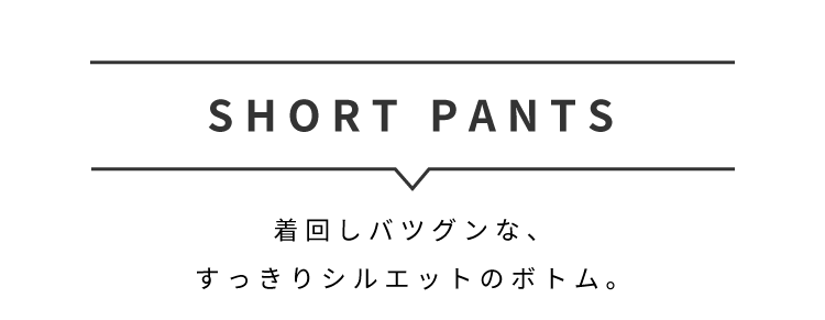 SHORT PANTS着回しバツグンな、
すっきりシルエットのボトム。